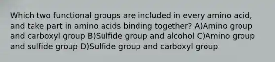 Which two functional groups are included in every amino acid, and take part in <a href='https://www.questionai.com/knowledge/k9gb720LCl-amino-acids' class='anchor-knowledge'>amino acids</a> binding together? A)Amino group and carboxyl group B)Sulfide group and alcohol C)Amino group and sulfide group D)Sulfide group and carboxyl group