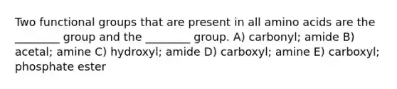 Two functional groups that are present in all amino acids are the ________ group and the ________ group. A) carbonyl; amide B) acetal; amine C) hydroxyl; amide D) carboxyl; amine E) carboxyl; phosphate ester