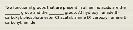 Two functional groups that are present in all <a href='https://www.questionai.com/knowledge/k9gb720LCl-amino-acids' class='anchor-knowledge'>amino acids</a> are the ________ group and the ________ group. A) hydroxyl; amide B) carboxyl; phosphate ester C) acetal; amine D) carboxyl; amine E) carbonyl; amide