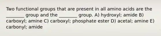 Two functional groups that are present in all amino acids are the ________ group and the ________ group. A) hydroxyl; amide B) carboxyl; amine C) carboxyl; phosphate ester D) acetal; amine E) carbonyl; amide