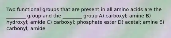 Two functional groups that are present in all amino acids are the ________ group and the ________ group A) carboxyl; amine B) hydroxyl; amide C) carboxyl; phosphate ester D) acetal; amine E) carbonyl; amide