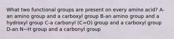 What two functional groups are present on every amino acid? A-an amino group and a carboxyl group B-an amino group and a hydroxyl group C-a carbonyl (C=O) group and a carboxyl group D-an N−H group and a carbonyl group