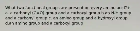 What two functional groups are present on every amino acid?+ a. a carbonyl (C=O) group and a carboxyl group b.an N-H group and a carbonyl group c. an amino group and a hydroxyl group d.an amino group and a carboxyl group