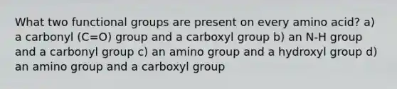 What two functional groups are present on every amino acid? a) a carbonyl (C=O) group and a carboxyl group b) an N-H group and a carbonyl group c) an amino group and a hydroxyl group d) an amino group and a carboxyl group