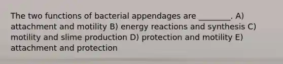 The two functions of bacterial appendages are ________. A) attachment and motility B) energy reactions and synthesis C) motility and slime production D) protection and motility E) attachment and protection