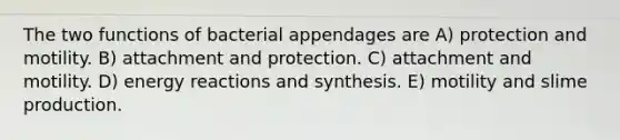 The two functions of bacterial appendages are A) protection and motility. B) attachment and protection. C) attachment and motility. D) energy reactions and synthesis. E) motility and slime production.