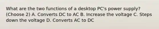 What are the two functions of a desktop PC's power supply? (Choose 2) A. Converts DC to AC B. Increase the voltage C. Steps down the voltage D. Converts AC to DC