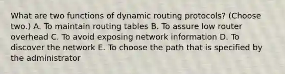 What are two functions of dynamic routing protocols? (Choose two.) A. To maintain routing tables B. To assure low router overhead C. To avoid exposing network information D. To discover the network E. To choose the path that is specified by the administrator