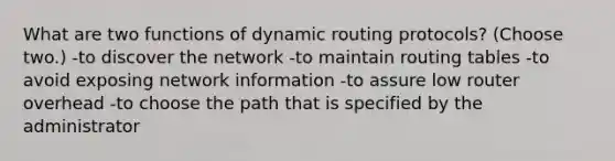 What are two functions of dynamic routing protocols? (Choose two.) -to discover the network -to maintain routing tables -to avoid exposing network information -to assure low router overhead -to choose the path that is specified by the administrator