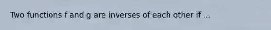 Two functions f and g are inverses of each other if ...