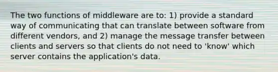 The two functions of middleware are to: 1) provide a standard way of communicating that can translate between software from different vendors, and 2) manage the message transfer between clients and servers so that clients do not need to 'know' which server contains the application's data.