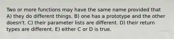 Two or more functions may have the same name provided that A) they do different things. B) one has a prototype and the other doesn't. C) their parameter lists are different. D) their return types are different. E) either C or D is true.