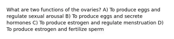 What are two functions of the ovaries? A) To produce eggs and regulate sexual arousal B) To produce eggs and secrete hormones C) To produce estrogen and regulate menstruation D) To produce estrogen and fertilize sperm