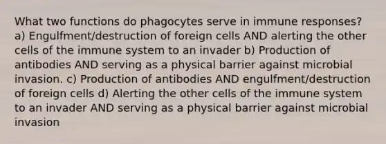 What two functions do phagocytes serve in immune responses? a) Engulfment/destruction of foreign cells AND alerting the other cells of the immune system to an invader b) Production of antibodies AND serving as a physical barrier against microbial invasion. c) Production of antibodies AND engulfment/destruction of foreign cells d) Alerting the other cells of the immune system to an invader AND serving as a physical barrier against microbial invasion