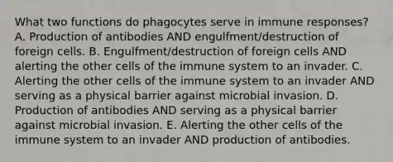 What two functions do phagocytes serve in immune responses? A. Production of antibodies AND engulfment/destruction of foreign cells. B. Engulfment/destruction of foreign cells AND alerting the other cells of the immune system to an invader. C. Alerting the other cells of the immune system to an invader AND serving as a physical barrier against microbial invasion. D. Production of antibodies AND serving as a physical barrier against microbial invasion. E. Alerting the other cells of the immune system to an invader AND production of antibodies.