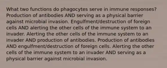 What two functions do phagocytes serve in immune responses? Production of antibodies AND serving as a physical barrier against microbial invasion. Engulfment/destruction of foreign cells AND alerting the other <a href='https://www.questionai.com/knowledge/kEGzZ28NfR-cells-of-the-immune-system' class='anchor-knowledge'>cells of the immune system</a> to an invader. Alerting the other cells of the immune system to an invader AND production of antibodies. Production of antibodies AND engulfment/destruction of foreign cells. Alerting the other cells of the immune system to an invader AND serving as a physical barrier against microbial invasion.