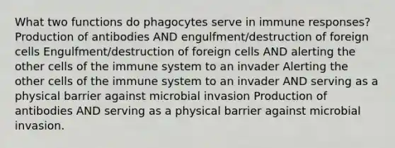 What two functions do phagocytes serve in immune responses? Production of antibodies AND engulfment/destruction of foreign cells Engulfment/destruction of foreign cells AND alerting the other cells of the immune system to an invader Alerting the other cells of the immune system to an invader AND serving as a physical barrier against microbial invasion Production of antibodies AND serving as a physical barrier against microbial invasion.