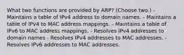 What two functions are provided by ARP? (Choose two.) - Maintains a table of IPv4 address to domain names. - Maintains a table of IPv4 to MAC address mappings. - Maintains a table of IPv6 to MAC address mappings. - Resolves IPv4 addresses to domain names - Resolves IPv4 addresses to MAC addresses. - Resolves IPv6 addresses to MAC addresses.