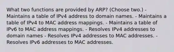 What two functions are provided by ARP? (Choose two.) - Maintains a table of IPv4 address to domain names. - Maintains a table of IPv4 to MAC address mappings. - Maintains a table of IPv6 to MAC address mappings. - Resolves IPv4 addresses to domain names - Resolves IPv4 addresses to MAC addresses. - Resolves IPv6 addresses to MAC addresses.