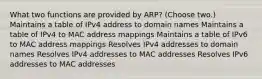 What two functions are provided by ARP? (Choose two.) Maintains a table of IPv4 address to domain names Maintains a table of IPv4 to MAC address mappings Maintains a table of IPv6 to MAC address mappings Resolves IPv4 addresses to domain names Resolves IPv4 addresses to MAC addresses Resolves IPv6 addresses to MAC addresses