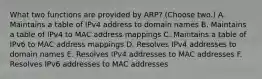 What two functions are provided by ARP? (Choose two.) A. Maintains a table of IPv4 address to domain names B. Maintains a table of IPv4 to MAC address mappings C. Maintains a table of IPv6 to MAC address mappings D. Resolves IPv4 addresses to domain names E. Resolves IPv4 addresses to MAC addresses F. Resolves IPv6 addresses to MAC addresses