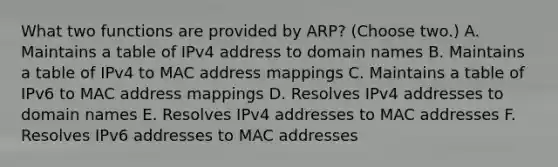 What two functions are provided by ARP? (Choose two.) A. Maintains a table of IPv4 address to domain names B. Maintains a table of IPv4 to MAC address mappings C. Maintains a table of IPv6 to MAC address mappings D. Resolves IPv4 addresses to domain names E. Resolves IPv4 addresses to MAC addresses F. Resolves IPv6 addresses to MAC addresses