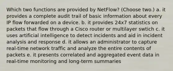 Which two functions are provided by NetFlow? (Choose two.) a. it provides a complete audit trail of basic information about every IP flow forwarded on a device. b. it provides 24x7 statistics on packets that flow through a Cisco router or multilayer swtich c. it uses artificial intelligence to detect incidents and aid in incident analysis and response d. it allows an administrator to capture real-time network traffic and analyze the entire contents of packets e. it presents correlated and aggregated event data in real-time monitoring and long-term summaries