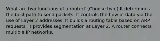 What are two functions of a router? (Choose two.) It determines the best path to send packets. It controls the flow of data via the use of Layer 2 addresses. It builds a routing table based on ARP requests. It provides segmentation at Layer 2. A router connects multiple IP networks.