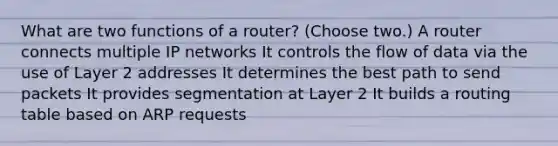 What are two functions of a router? (Choose two.) A router connects multiple IP networks It controls the flow of data via the use of Layer 2 addresses It determines the best path to send packets It provides segmentation at Layer 2 It builds a routing table based on ARP requests