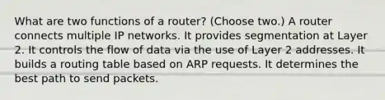 What are two functions of a router? (Choose two.) A router connects multiple IP networks. It provides segmentation at Layer 2. It controls the flow of data via the use of Layer 2 addresses. It builds a routing table based on ARP requests. It determines the best path to send packets.