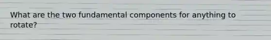 What are the two fundamental components for anything to rotate?