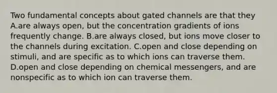 Two fundamental concepts about gated channels are that they A.are always open, but the concentration gradients of ions frequently change. B.are always closed, but ions move closer to the channels during excitation. C.open and close depending on stimuli, and are specific as to which ions can traverse them. D.open and close depending on chemical messengers, and are nonspecific as to which ion can traverse them.