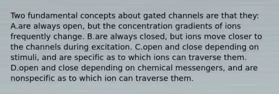 Two fundamental concepts about gated channels are that they: A.are always open, but the concentration gradients of ions frequently change. B.are always closed, but ions move closer to the channels during excitation. C.open and close depending on stimuli, and are specific as to which ions can traverse them. D.open and close depending on chemical messengers, and are nonspecific as to which ion can traverse them.