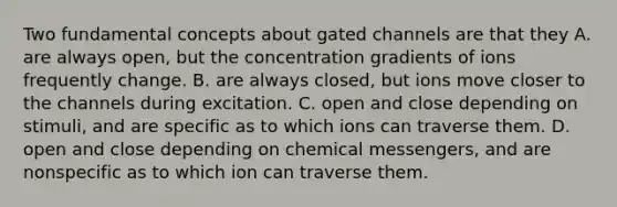 Two fundamental concepts about gated channels are that they A. are always open, but the concentration gradients of ions frequently change. B. are always closed, but ions move closer to the channels during excitation. C. open and close depending on stimuli, and are specific as to which ions can traverse them. D. open and close depending on chemical messengers, and are nonspecific as to which ion can traverse them.