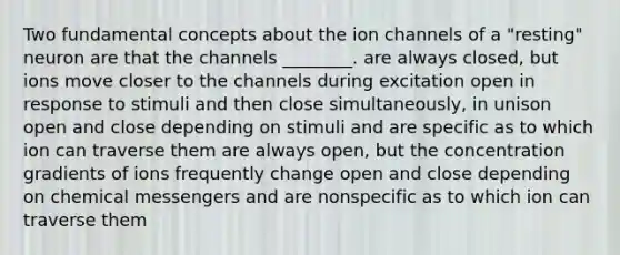 Two fundamental concepts about the ion channels of a "resting" neuron are that the channels ________. are always closed, but ions move closer to the channels during excitation open in response to stimuli and then close simultaneously, in unison open and close depending on stimuli and are specific as to which ion can traverse them are always open, but the concentration gradients of ions frequently change open and close depending on chemical messengers and are nonspecific as to which ion can traverse them