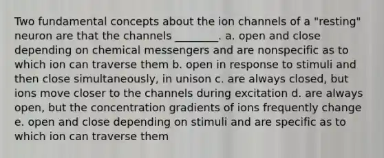 Two fundamental concepts about the ion channels of a "resting" neuron are that the channels ________. a. open and close depending on chemical messengers and are nonspecific as to which ion can traverse them b. open in response to stimuli and then close simultaneously, in unison c. are always closed, but ions move closer to the channels during excitation d. are always open, but the concentration gradients of ions frequently change e. open and close depending on stimuli and are specific as to which ion can traverse them