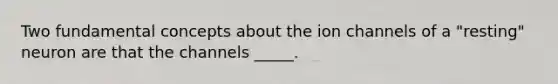 Two fundamental concepts about the ion channels of a "resting" neuron are that the channels _____.
