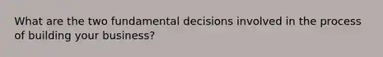 What are the two fundamental decisions involved in the process of building your business?