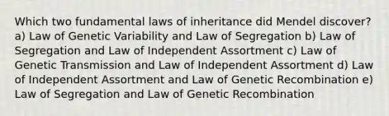 Which two fundamental laws of inheritance did Mendel discover? a) Law of Genetic Variability and Law of Segregation b) Law of Segregation and Law of Independent Assortment c) Law of Genetic Transmission and Law of Independent Assortment d) Law of Independent Assortment and Law of Genetic Recombination e) Law of Segregation and Law of Genetic Recombination