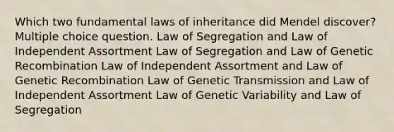 Which two fundamental laws of inheritance did Mendel discover? Multiple choice question. Law of Segregation and Law of Independent Assortment Law of Segregation and Law of Genetic Recombination Law of Independent Assortment and Law of Genetic Recombination Law of Genetic Transmission and Law of Independent Assortment Law of Genetic Variability and Law of Segregation