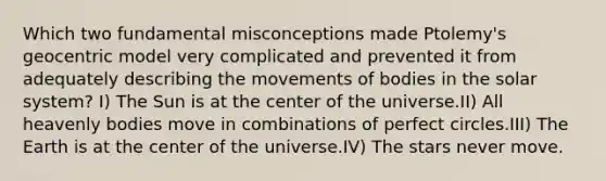 Which two fundamental misconceptions made Ptolemy's geocentric model very complicated and prevented it from adequately describing the movements of bodies in the solar system? I) The Sun is at the center of the universe.II) All heavenly bodies move in combinations of perfect circles.III) The Earth is at the center of the universe.IV) The stars never move.