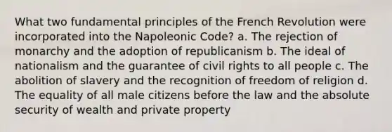 What two fundamental principles of the French Revolution were incorporated into the Napoleonic Code? a. The rejection of monarchy and the adoption of republicanism b. The ideal of nationalism and the guarantee of civil rights to all people c. The abolition of slavery and the recognition of freedom of religion d. The equality of all male citizens before the law and the absolute security of wealth and private property