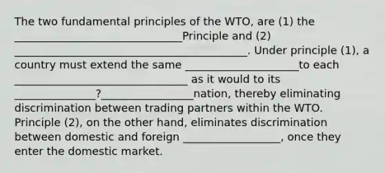 The two fundamental principles of the WTO, are (1) the _______________________________Principle and (2) ___________________________________________. Under principle (1), a country must extend the same _____________________to each ________________________________ as it would to its _______________?_________________nation, thereby eliminating discrimination between trading partners within the WTO. Principle (2), on the other hand, eliminates discrimination between domestic and foreign __________________, once they enter the domestic market.