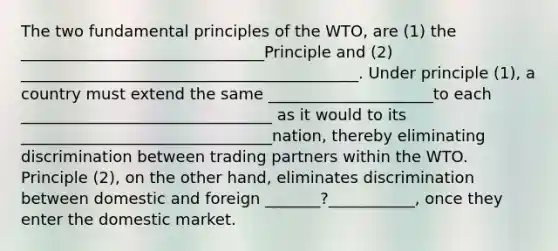 The two fundamental principles of the WTO, are (1) the _______________________________Principle and (2) ___________________________________________. Under principle (1), a country must extend the same _____________________to each ________________________________ as it would to its ________________________________nation, thereby eliminating discrimination between trading partners within the WTO. Principle (2), on the other hand, eliminates discrimination between domestic and foreign _______?___________, once they enter the domestic market.