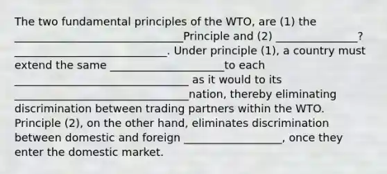 The two fundamental principles of the WTO, are (1) the _______________________________Principle and (2) _______________?____________________________. Under principle (1), a country must extend the same _____________________to each ________________________________ as it would to its ________________________________nation, thereby eliminating discrimination between trading partners within the WTO. Principle (2), on the other hand, eliminates discrimination between domestic and foreign __________________, once they enter the domestic market.