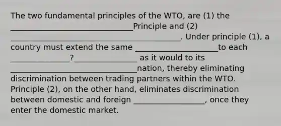 The two fundamental principles of the WTO, are (1) the _______________________________Principle and (2) ___________________________________________. Under principle (1), a country must extend the same _____________________to each _______________?________________ as it would to its ________________________________nation, thereby eliminating discrimination between trading partners within the WTO. Principle (2), on the other hand, eliminates discrimination between domestic and foreign __________________, once they enter the domestic market.