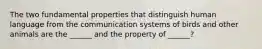 The two fundamental properties that distinguish human language from the communication systems of birds and other animals are the ______ and the property of ______?