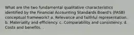 What are the two fundamental qualitative characteristics identified by the Financial Accounting Standards Board's (FASB) conceptual framework? a. Relevance and faithful representation. b. Materiality and efficiency. c. Comparability and consistency. d. Costs and benefits. .