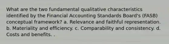 What are the two fundamental qualitative characteristics identified by the Financial Accounting Standards Board's (FASB) conceptual framework? a. Relevance and faithful representation. b. Materiality and efficiency. c. Comparability and consistency. d. Costs and benefits. .