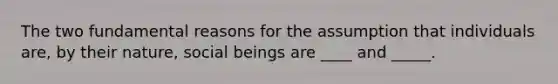 The two fundamental reasons for the assumption that individuals are, by their nature, social beings are ____ and _____.